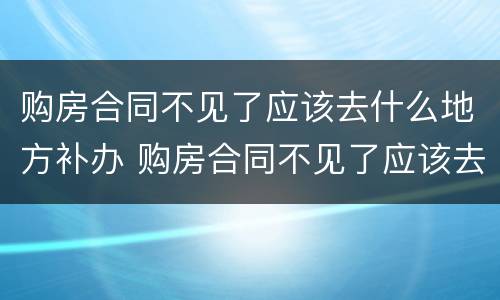 购房合同不见了应该去什么地方补办 购房合同不见了应该去什么地方补办手续