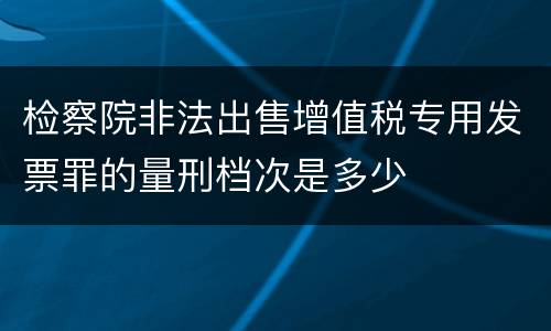 检察院非法出售增值税专用发票罪的量刑档次是多少