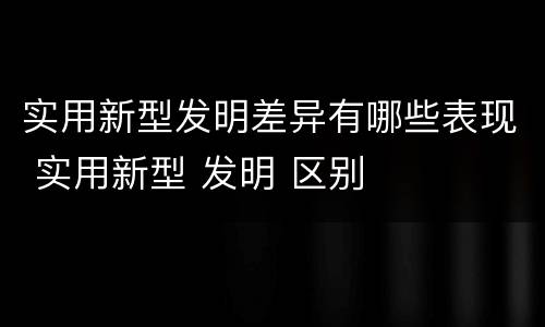 实用新型发明差异有哪些表现 实用新型 发明 区别