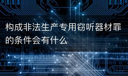 构成非法生产专用窃听器材罪的条件会有什么