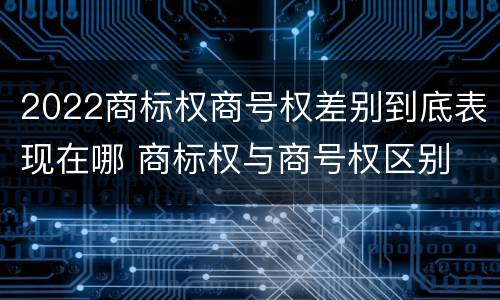 2022商标权商号权差别到底表现在哪 商标权与商号权区别
