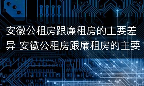 安徽公租房跟廉租房的主要差异 安徽公租房跟廉租房的主要差异在哪里