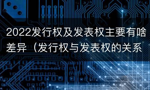 2022发行权及发表权主要有啥差异（发行权与发表权的关系）