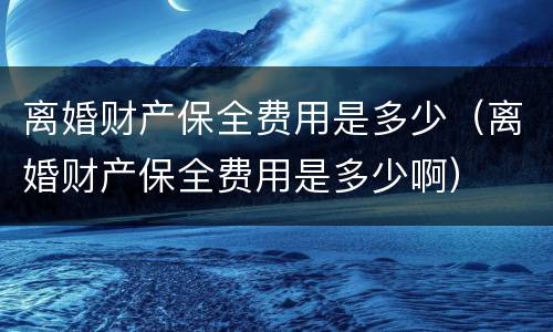 离婚财产保全费用是多少（离婚财产保全费用是多少啊）