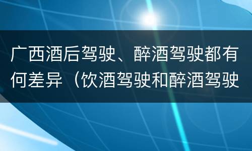广西酒后驾驶、醉酒驾驶都有何差异（饮酒驾驶和醉酒驾驶一样吗）
