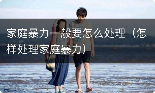 家庭暴力一般要怎么处理（怎样处理家庭暴力）