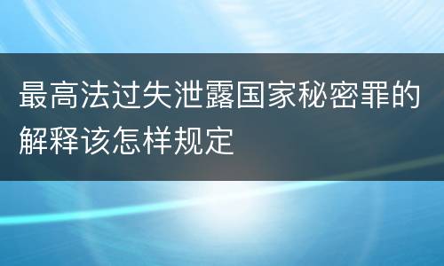 最高法过失泄露国家秘密罪的解释该怎样规定