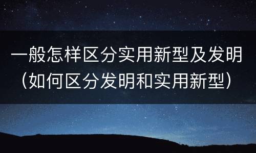 一般怎样区分实用新型及发明（如何区分发明和实用新型）