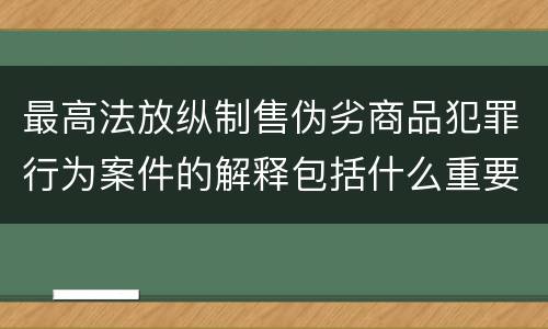 最高法放纵制售伪劣商品犯罪行为案件的解释包括什么重要内容