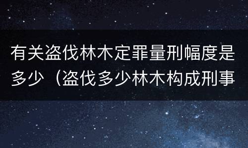 有关盗伐林木定罪量刑幅度是多少（盗伐多少林木构成刑事犯罪）