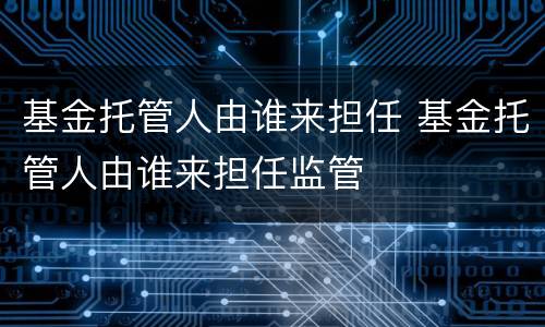 基金托管人由谁来担任 基金托管人由谁来担任监管