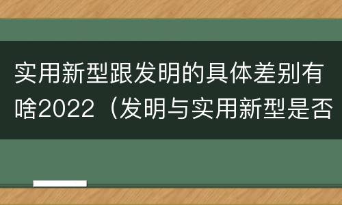 实用新型跟发明的具体差别有啥2022（发明与实用新型是否具有实用性）