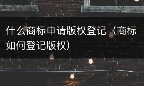 什么商标申请版权登记（商标如何登记版权）