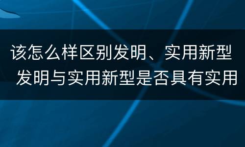 该怎么样区别发明、实用新型 发明与实用新型是否具有实用性