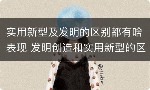 实用新型及发明的区别都有啥表现 发明创造和实用新型的区别