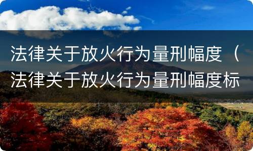 法律关于放火行为量刑幅度（法律关于放火行为量刑幅度标准）