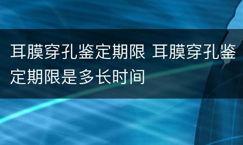 耳膜穿孔鉴定期限 耳膜穿孔鉴定期限是多长时间