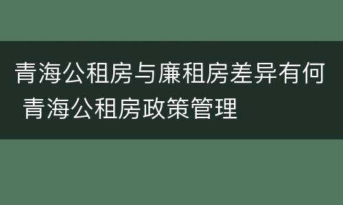 青海公租房与廉租房差异有何 青海公租房政策管理