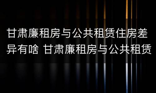 甘肃廉租房与公共租赁住房差异有啥 甘肃廉租房与公共租赁住房差异有啥影响