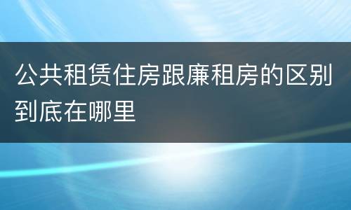 公共租赁住房跟廉租房的区别到底在哪里