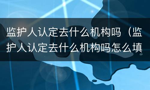 监护人认定去什么机构吗（监护人认定去什么机构吗怎么填）