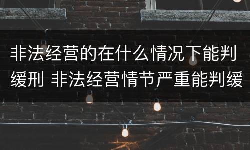 非法经营的在什么情况下能判缓刑 非法经营情节严重能判缓刑吗