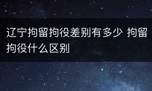 辽宁拘留拘役差别有多少 拘留拘役什么区别