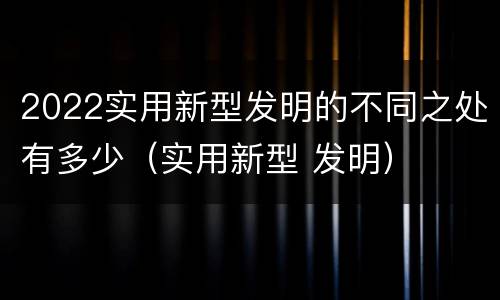 2022实用新型发明的不同之处有多少（实用新型 发明）