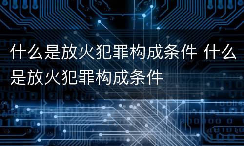 什么是放火犯罪构成条件 什么是放火犯罪构成条件