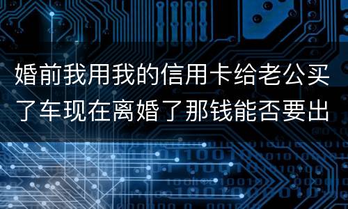 婚前我用我的信用卡给老公买了车现在离婚了那钱能否要出来