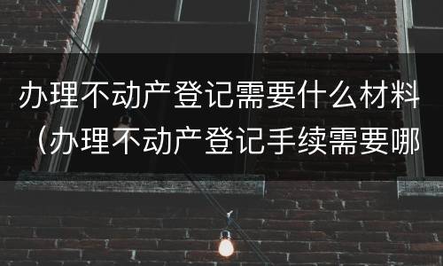 办理不动产登记需要什么材料（办理不动产登记手续需要哪些资料）