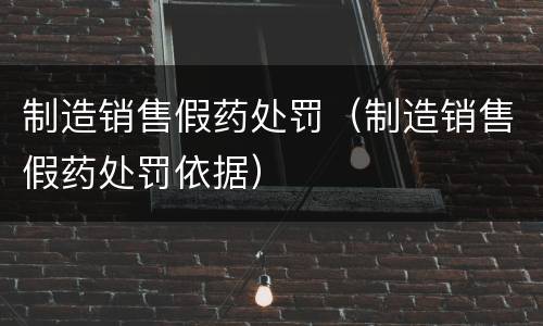 制造销售假药处罚（制造销售假药处罚依据）