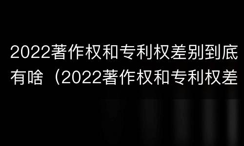 2022著作权和专利权差别到底有啥（2022著作权和专利权差别到底有啥不同）