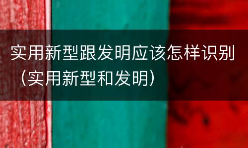 实用新型跟发明应该怎样识别（实用新型和发明）