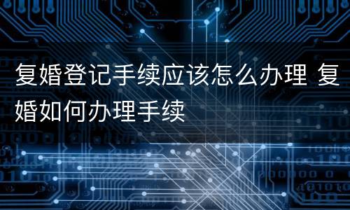 复婚登记手续应该怎么办理 复婚如何办理手续