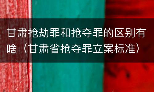 甘肃抢劫罪和抢夺罪的区别有啥（甘肃省抢夺罪立案标准）