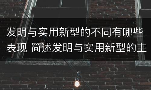 发明与实用新型的不同有哪些表现 简述发明与实用新型的主要区别