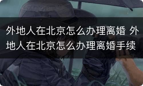 外地人在北京怎么办理离婚 外地人在北京怎么办理离婚手续