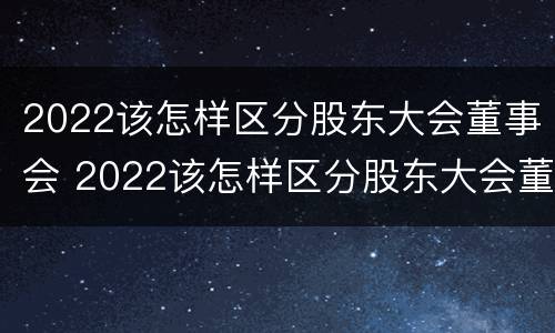 2022该怎样区分股东大会董事会 2022该怎样区分股东大会董事会成员