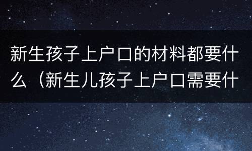 新生孩子上户口的材料都要什么（新生儿孩子上户口需要什么）