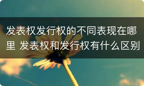 发表权发行权的不同表现在哪里 发表权和发行权有什么区别