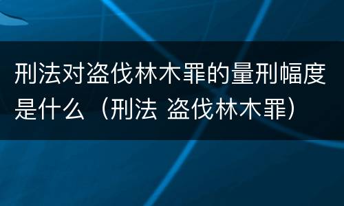 刑法对盗伐林木罪的量刑幅度是什么（刑法 盗伐林木罪）