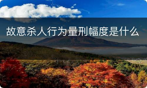 故意杀人行为量刑幅度是什么