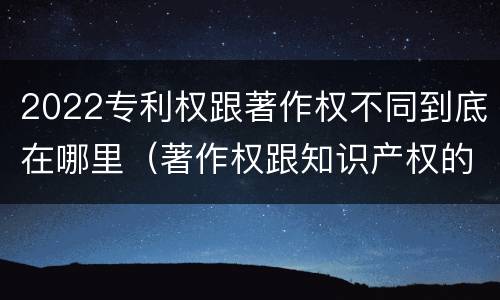 2022专利权跟著作权不同到底在哪里（著作权跟知识产权的区别）