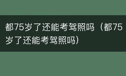 都75岁了还能考驾照吗（都75岁了还能考驾照吗）