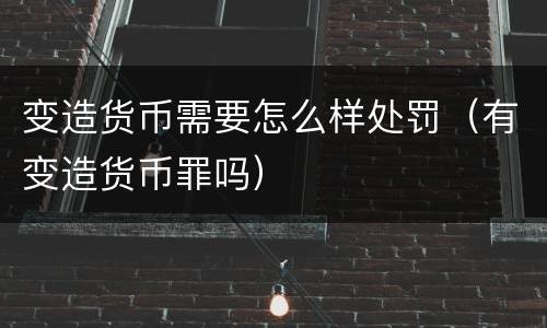 变造货币需要怎么样处罚（有变造货币罪吗）