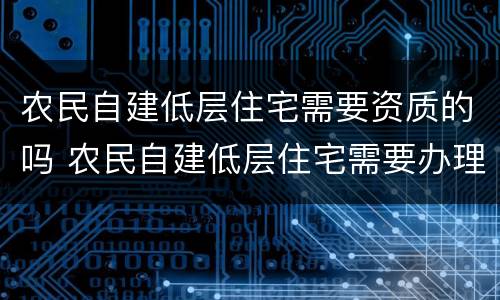 农民自建低层住宅需要资质的吗 农民自建低层住宅需要办理施工许可证吗