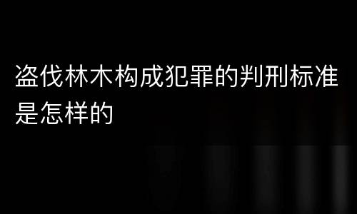 盗伐林木构成犯罪的判刑标准是怎样的
