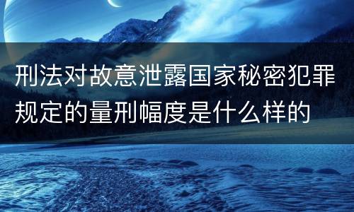 刑法对故意泄露国家秘密犯罪规定的量刑幅度是什么样的