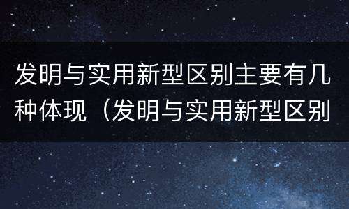 发明与实用新型区别主要有几种体现（发明与实用新型区别主要有几种体现方式）